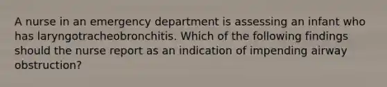 A nurse in an emergency department is assessing an infant who has laryngotracheobronchitis. Which of the following findings should the nurse report as an indication of impending airway obstruction?