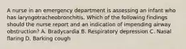 A nurse in an emergency department is assessing an infant who has laryngotracheobronchitis. Which of the following findings should the nurse report and an indication of impending airway obstruction? A. Bradycardia B. Respiratory depression C. Nasal flaring D. Barking cough