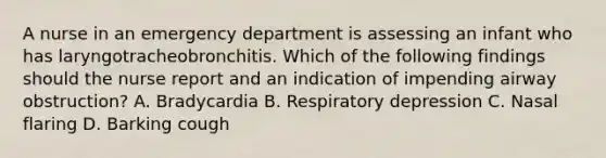 A nurse in an emergency department is assessing an infant who has laryngotracheobronchitis. Which of the following findings should the nurse report and an indication of impending airway obstruction? A. Bradycardia B. Respiratory depression C. Nasal flaring D. Barking cough