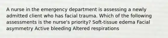 A nurse in the emergency department is assessing a newly admitted client who has facial trauma. Which of the following assessments is the nurse's priority? Soft-tissue edema Facial asymmetry Active bleeding Altered respirations