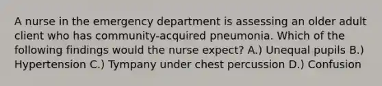 A nurse in the emergency department is assessing an older adult client who has community-acquired pneumonia. Which of the following findings would the nurse expect? A.) Unequal pupils B.) Hypertension C.) Tympany under chest percussion D.) Confusion