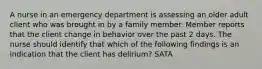 A nurse in an emergency department is assessing an older adult client who was brought in by a family member. Member reports that the client change in behavior over the past 2 days. The nurse should identify that which of the following findings is an indication that the client has delirium? SATA