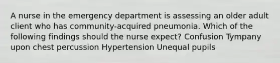 A nurse in the emergency department is assessing an older adult client who has community-acquired pneumonia. Which of the following findings should the nurse expect? Confusion Tympany upon chest percussion Hypertension Unequal pupils