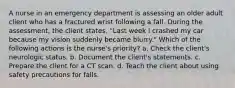 A nurse in an emergency department is assessing an older adult client who has a fractured wrist following a fall. During the assessment, the client states, "Last week I crashed my car because my vision suddenly became blurry." Which of the following actions is the nurse's priority? a. Check the client's neurologic status. b. Document the client's statements. c. Prepare the client for a CT scan. d. Teach the client about using safety precautions for falls.