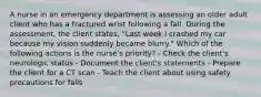 A nurse in an emergency department is assessing an older adult client who has a fractured wrist following a fall. During the assessment, the client states, "Last week I crashed my car because my vision suddenly became blurry." Which of the following actions is the nurse's priority? - Check the client's neurologic status - Document the client's statements - Prepare the client for a CT scan - Teach the client about using safety precautions for falls