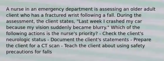 A nurse in an emergency department is assessing an older adult client who has a fractured wrist following a fall. During the assessment, the client states, "Last week I crashed my car because my vision suddenly became blurry." Which of the following actions is the nurse's priority? - Check the client's neurologic status - Document the client's statements - Prepare the client for a CT scan - Teach the client about using safety precautions for falls