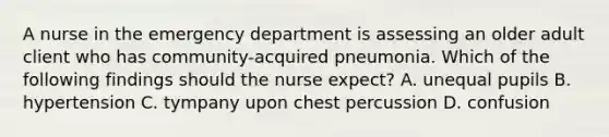 A nurse in the emergency department is assessing an older adult client who has community-acquired pneumonia. Which of the following findings should the nurse expect? A. unequal pupils B. hypertension C. tympany upon chest percussion D. confusion