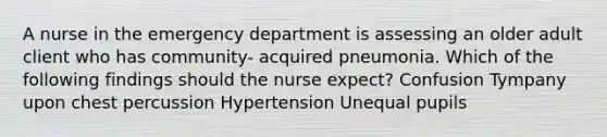 A nurse in the emergency department is assessing an older adult client who has community- acquired pneumonia. Which of the following findings should the nurse expect? Confusion Tympany upon chest percussion Hypertension Unequal pupils