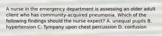 A nurse in the emergency department is assessing an older adult client who has community-acquired pneumonia. Which of the following findings should the nurse expect? A. unequal pupils B. hypertension C. Tympany upon chest percussion D. confusion