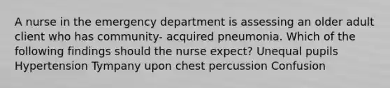 A nurse in the emergency department is assessing an older adult client who has community- acquired pneumonia. Which of the following findings should the nurse expect? Unequal pupils Hypertension Tympany upon chest percussion Confusion