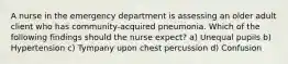 A nurse in the emergency department is assessing an older adult client who has community-acquired pneumonia. Which of the following findings should the nurse expect? a) Unequal pupils b) Hypertension c) Tympany upon chest percussion d) Confusion