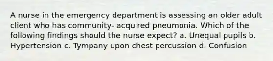 A nurse in the emergency department is assessing an older adult client who has community- acquired pneumonia. Which of the following findings should the nurse expect? a. Unequal pupils b. Hypertension c. Tympany upon chest percussion d. Confusion