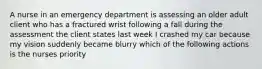 A nurse in an emergency department is assessing an older adult client who has a fractured wrist following a fall during the assessment the client states last week I crashed my car because my vision suddenly became blurry which of the following actions is the nurses priority