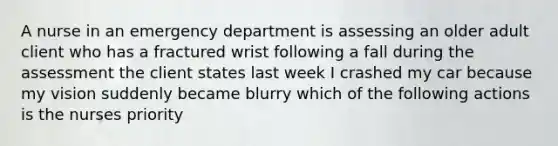 A nurse in an emergency department is assessing an older adult client who has a fractured wrist following a fall during the assessment the client states last week I crashed my car because my vision suddenly became blurry which of the following actions is the nurses priority