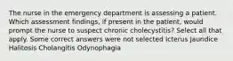 The nurse in the emergency department is assessing a patient. Which assessment findings, if present in the patient, would prompt the nurse to suspect chronic cholecystitis? Select all that apply. Some correct answers were not selected Icterus Jaundice Halitosis Cholangitis Odynophagia