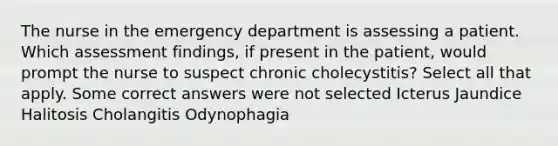 The nurse in the emergency department is assessing a patient. Which assessment findings, if present in the patient, would prompt the nurse to suspect chronic cholecystitis? Select all that apply. Some correct answers were not selected Icterus Jaundice Halitosis Cholangitis Odynophagia