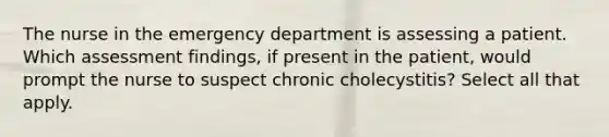 The nurse in the emergency department is assessing a patient. Which assessment findings, if present in the patient, would prompt the nurse to suspect chronic cholecystitis? Select all that apply.