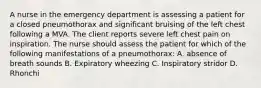 A nurse in the emergency department is assessing a patient for a closed pneumothorax and significant bruising of the left chest following a MVA. The client reports severe left chest pain on inspiration. The nurse should assess the patient for which of the following manifestations of a pneumothorax: A. absence of breath sounds B. Expiratory wheezing C. Inspiratory stridor D. Rhonchi