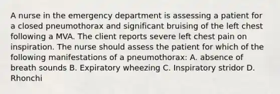 A nurse in the emergency department is assessing a patient for a closed pneumothorax and significant bruising of the left chest following a MVA. The client reports severe left chest pain on inspiration. The nurse should assess the patient for which of the following manifestations of a pneumothorax: A. absence of breath sounds B. Expiratory wheezing C. Inspiratory stridor D. Rhonchi