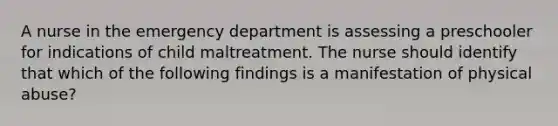 A nurse in the emergency department is assessing a preschooler for indications of child maltreatment. The nurse should identify that which of the following findings is a manifestation of physical abuse?