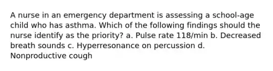 A nurse in an emergency department is assessing a school-age child who has asthma. Which of the following findings should the nurse identify as the priority? a. Pulse rate 118/min b. Decreased breath sounds c. Hyperresonance on percussion d. Nonproductive cough