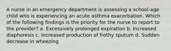 A nurse in an emergency department is assessing a school-age child who is experiencing an acute asthma exacerbation. Which of the following findings is the priority for the nurse to report to the provider? a. Excessively prolonged expiration b. Increased diaphoresis c. Increased production of frothy sputum d. Sudden decrease in wheezing