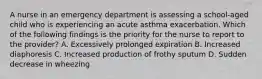 A nurse in an emergency department is assessing a school-aged child who is experiencing an acute asthma exacerbation. Which of the following findings is the priority for the nurse to report to the provider? A. Excessively prolonged expiration B. Increased diaphoresis C. Increased production of frothy sputum D. Sudden decrease in wheezing