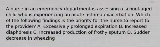 A nurse in an emergency department is assessing a school-aged child who is experiencing an acute asthma exacerbation. Which of the following findings is the priority for the nurse to report to the provider? A. Excessively prolonged expiration B. Increased diaphoresis C. Increased production of frothy sputum D. Sudden decrease in wheezing