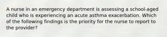 A nurse in an emergency department is assessing a school-aged child who is experiencing an acute asthma exacerbation. Which of the following findings is the priority for the nurse to report to the provider?