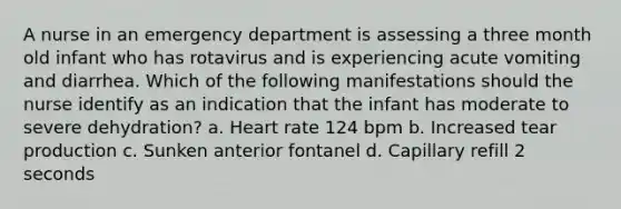 A nurse in an emergency department is assessing a three month old infant who has rotavirus and is experiencing acute vomiting and diarrhea. Which of the following manifestations should the nurse identify as an indication that the infant has moderate to severe dehydration? a. Heart rate 124 bpm b. Increased tear production c. Sunken anterior fontanel d. Capillary refill 2 seconds