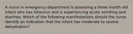 A nurse in emergency department is assessing a three month old infant who has rotavirus and is experiencing acute vomiting and diarrhea. Which of the following manifestations should the nurse identify an indication that the infant has moderate to severe dehydration?