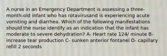 A nurse in an Emergency Department is assessing a three-month-old infant who has rotavirusand is experiencing acute vomiting and diarrhea. Which of the following manifestations should the nurse identify as an indication that the infant has moderate to severe dehydration? A- Heart rate 124/ minute B- increase tear production C- sunken anterior fontanel D- capillary refill 2 seconds