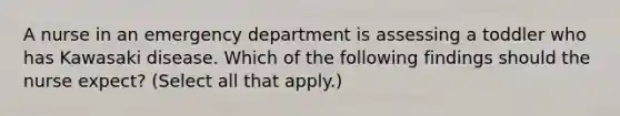 A nurse in an emergency department is assessing a toddler who has Kawasaki disease. Which of the following findings should the nurse expect? (Select all that apply.)