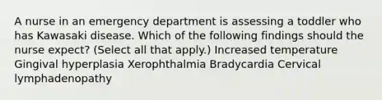 A nurse in an emergency department is assessing a toddler who has Kawasaki disease. Which of the following findings should the nurse expect? (Select all that apply.) Increased temperature Gingival hyperplasia Xerophthalmia Bradycardia Cervical lymphadenopathy