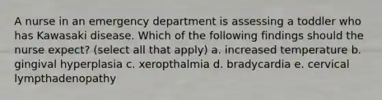 A nurse in an emergency department is assessing a toddler who has Kawasaki disease. Which of the following findings should the nurse expect? (select all that apply) a. increased temperature b. gingival hyperplasia c. xeropthalmia d. bradycardia e. cervical lympthadenopathy