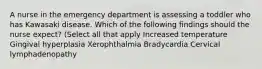 A nurse in the emergency department is assessing a toddler who has Kawasaki disease. Which of the following findings should the nurse expect? (Select all that apply Increased temperature Gingival hyperplasia Xerophthalmia Bradycardia Cervical lymphadenopathy