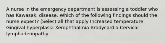 A nurse in the emergency department is assessing a toddler who has Kawasaki disease. Which of the following findings should the nurse expect? (Select all that apply Increased temperature Gingival hyperplasia Xerophthalmia Bradycardia Cervical lymphadenopathy