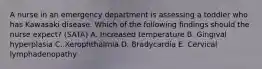 A nurse in an emergency department is assessing a toddler who has Kawasaki disease. Which of the following findings should the nurse expect? (SATA) A. Increased temperature B. Gingival hyperplasia C. Xerophthalmia D. Bradycardia E. Cervical lymphadenopathy