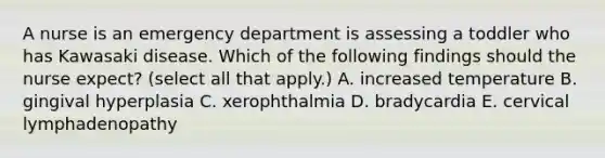 A nurse is an emergency department is assessing a toddler who has Kawasaki disease. Which of the following findings should the nurse expect? (select all that apply.) A. increased temperature B. gingival hyperplasia C. xerophthalmia D. bradycardia E. cervical lymphadenopathy