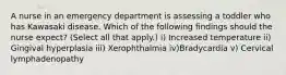 A nurse in an emergency department is assessing a toddler who has Kawasaki disease. Which of the following findings should the nurse expect? (Select all that apply.) i) Increased temperature ii) Gingival hyperplasia iii) Xerophthalmia iv)Bradycardia v) Cervical lymphadenopathy