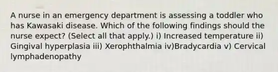 A nurse in an emergency department is assessing a toddler who has Kawasaki disease. Which of the following findings should the nurse expect? (Select all that apply.) i) Increased temperature ii) Gingival hyperplasia iii) Xerophthalmia iv)Bradycardia v) Cervical lymphadenopathy