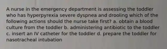 A nurse in the emergency department is assessing the toddler who has hyperpyrexia severe dyspnea and drooling which of the following actions should the nurse take first? a. obtain a blood culture from the toddler b. administering antibiotic to the toddler c. insert an IV catheter for the toddler d. prepare the toddler for nasotracheal intubation