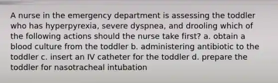 A nurse in the emergency department is assessing the toddler who has hyperpyrexia, severe dyspnea, and drooling which of the following actions should the nurse take first? a. obtain a blood culture from the toddler b. administering antibiotic to the toddler c. insert an IV catheter for the toddler d. prepare the toddler for nasotracheal intubation