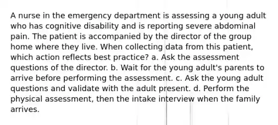 A nurse in the emergency department is assessing a young adult who has cognitive disability and is reporting severe abdominal pain. The patient is accompanied by the director of the group home where they live. When collecting data from this patient, which action reflects best practice? a. Ask the assessment questions of the director. b. Wait for the young adult's parents to arrive before performing the assessment. c. Ask the young adult questions and validate with the adult present. d. Perform the physical assessment, then the intake interview when the family arrives.