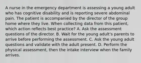 A nurse in the emergency department is assessing a young adult who has cognitive disability and is reporting severe abdominal pain. The patient is accompanied by the director of the group home where they live. When collecting data from this patient, which action reflects best practice? A. Ask the assessment questions of the director. B. Wait for the young adult's parents to arrive before performing the assessment. C. Ask the young adult questions and validate with the adult present. D. Perform the physical assessment, then the intake interview when the family arrives.