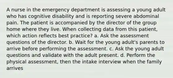 A nurse in the emergency department is assessing a young adult who has cognitive disability and is reporting severe abdominal pain. The patient is accompanied by the director of the group home where they live. When collecting data from this patient, which action reflects best practice? a. Ask the assessment questions of the director. b. Wait for the young adult's parents to arrive before performing the assessment. c. Ask the young adult questions and validate with the adult present. d. Perform the physical assessment, then the intake interview when the family arrives