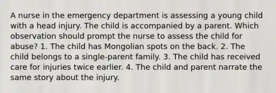 A nurse in the emergency department is assessing a young child with a head injury. The child is accompanied by a parent. Which observation should prompt the nurse to assess the child for abuse? 1. The child has Mongolian spots on the back. 2. The child belongs to a single-parent family. 3. The child has received care for injuries twice earlier. 4. The child and parent narrate the same story about the injury.