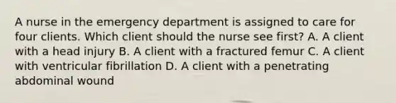 A nurse in the emergency department is assigned to care for four clients. Which client should the nurse see first? A. A client with a head injury B. A client with a fractured femur C. A client with ventricular fibrillation D. A client with a penetrating abdominal wound