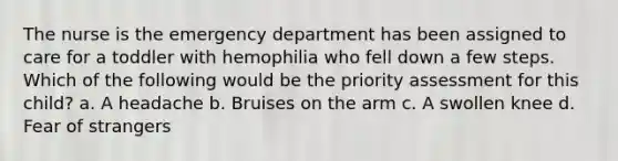 The nurse is the emergency department has been assigned to care for a toddler with hemophilia who fell down a few steps. Which of the following would be the priority assessment for this child? a. A headache b. Bruises on the arm c. A swollen knee d. Fear of strangers