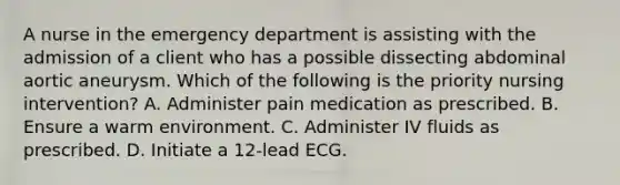 A nurse in the emergency department is assisting with the admission of a client who has a possible dissecting abdominal aortic aneurysm. Which of the following is the priority nursing intervention? A. Administer pain medication as prescribed. B. Ensure a warm environment. C. Administer IV fluids as prescribed. D. Initiate a 12-lead ECG.